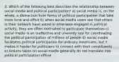 3. Which of the following best describes the relationship between social media and political participation? a) social media is, on the whole, a distraction from forms of political participation that take more time and effort b) when social media users see that others in their network have voted or otherwise engaged in political activity, they are often motivated to participate themselves c) social media is an ineffective and unwieldy tool for coordinating the political participation of millions of people d) social media facilitates political participation for ordinary Americans, but it makes it harder for politicians to connect with their constituents e) Actions taken on social media generally do not translate into political participation offline