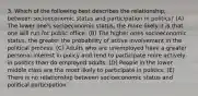 3. Which of the following best describes the relationship, between socioeconomic status and participation in politics? (A) The lower one's socioeconomic status, the more likely it is that one will run for public office. (B) The higher ones socioeconomic status, the greater the probability of active involvement in the political process. (C) Adults who are unemployed have a greater personal interest in policy and tend to participate more actively in politics than do employed adults. (D) People in the lower middle class are the most likely to participate in politics. (E) There is no relationship between socioeconomic status and political participation.