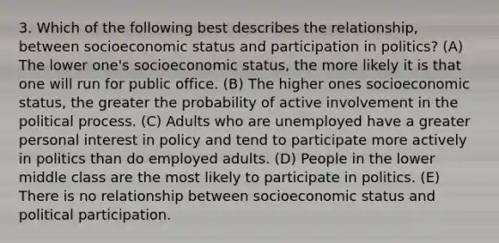 3. Which of the following best describes the relationship, between socioeconomic status and participation in politics? (A) The lower one's socioeconomic status, the more likely it is that one will run for public office. (B) The higher ones socioeconomic status, the greater the probability of active involvement in the political process. (C) Adults who are unemployed have a greater personal interest in policy and tend to participate more actively in politics than do employed adults. (D) People in the lower middle class are the most likely to participate in politics. (E) There is no relationship between socioeconomic status and political participation.