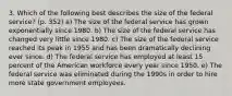 3. Which of the following best describes the size of the federal service? (p. 352) a) The size of the federal service has grown exponentially since 1980. b) The size of the federal service has changed very little since 1980. c) The size of the federal service reached its peak in 1955 and has been dramatically declining ever since. d) The federal service has employed at least 15 percent of the American workforce every year since 1950. e) The federal service was eliminated during the 1990s in order to hire more state government employees.