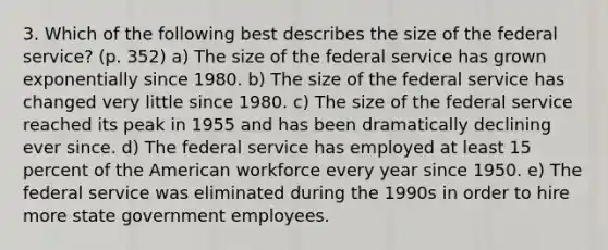 3. Which of the following best describes the size of the federal service? (p. 352) a) The size of the federal service has grown exponentially since 1980. b) The size of the federal service has changed very little since 1980. c) The size of the federal service reached its peak in 1955 and has been dramatically declining ever since. d) The federal service has employed at least 15 percent of the American workforce every year since 1950. e) The federal service was eliminated during the 1990s in order to hire more state government employees.