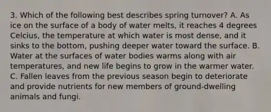 3. Which of the following best describes spring turnover? A. As ice on the surface of a body of water melts, it reaches 4 degrees Celcius, the temperature at which water is most dense, and it sinks to the bottom, pushing deeper water toward the surface. B. Water at the surfaces of water bodies warms along with air temperatures, and new life begins to grow in the warmer water. C. Fallen leaves from the previous season begin to deteriorate and provide nutrients for new members of ground-dwelling animals and fungi.