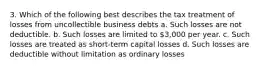 3. Which of the following best describes the tax treatment of losses from uncollectible business debts a. Such losses are not deductible. b. Such losses are limited to 3,000 per year. c. Such losses are treated as short-term capital losses d. Such losses are deductible without limitation as ordinary losses