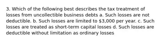 3. Which of the following best describes the tax treatment of losses from uncollectible business debts a. Such losses are not deductible. b. Such losses are limited to 3,000 per year. c. Such losses are treated as short-term capital losses d. Such losses are deductible without limitation as ordinary losses