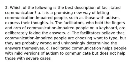 3. Which of the following is the best description of facilitated communication? a. It is a promising new way of letting communication-Impaired people, such as those with autism, express their thoughts. b. ﻿﻿﻿The facilitators, who hold the fingers and arm of communication-impaired people on a keyboard, are deliberately faking the answers. ﻿﻿c. The facilitators believe that communication-impaired people are choosing what to type, but they are probably wrong and unknowingly determining the answers themselves. ﻿﻿d. Facilitated communication helps people with mild versions of autism to communicate but does not help those with severe cases