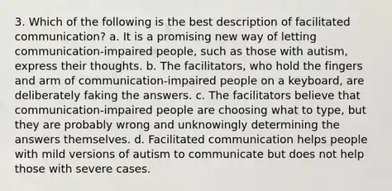 3. Which of the following is the best description of facilitated communication? a. It is a promising new way of letting communication-impaired people, such as those with autism, express their thoughts. b. The facilitators, who hold the fingers and arm of communication-impaired people on a keyboard, are deliberately faking the answers. c. The facilitators believe that communication-impaired people are choosing what to type, but they are probably wrong and unknowingly determining the answers themselves. d. Facilitated communication helps people with mild versions of autism to communicate but does not help those with severe cases.