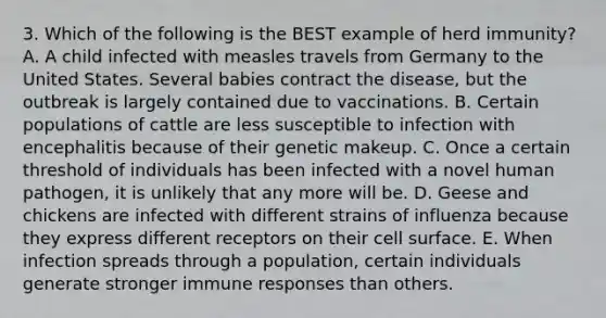 3. Which of the following is the BEST example of herd immunity? A. A child infected with measles travels from Germany to the United States. Several babies contract the disease, but the outbreak is largely contained due to vaccinations. B. Certain populations of cattle are less susceptible to infection with encephalitis because of their genetic makeup. C. Once a certain threshold of individuals has been infected with a novel human pathogen, it is unlikely that any more will be. D. Geese and chickens are infected with different strains of influenza because they express different receptors on their cell surface. E. When infection spreads through a population, certain individuals generate stronger immune responses than others.