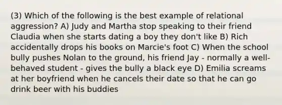 (3) Which of the following is the best example of relational aggression? A) Judy and Martha stop speaking to their friend Claudia when she starts dating a boy they don't like B) Rich accidentally drops his books on Marcie's foot C) When the school bully pushes Nolan to the ground, his friend Jay - normally a well-behaved student - gives the bully a black eye D) Emilia screams at her boyfriend when he cancels their date so that he can go drink beer with his buddies