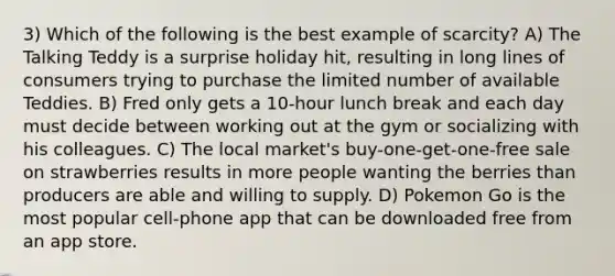 3) Which of the following is the best example of scarcity? A) The Talking Teddy is a surprise holiday hit, resulting in long lines of consumers trying to purchase the limited number of available Teddies. B) Fred only gets a 10-hour lunch break and each day must decide between working out at the gym or socializing with his colleagues. C) The local market's buy-one-get-one-free sale on strawberries results in more people wanting the berries than producers are able and willing to supply. D) Pokemon Go is the most popular cell-phone app that can be downloaded free from an app store.