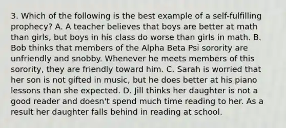 3. Which of the following is the best example of a self-fulfilling prophecy? A. A teacher believes that boys are better at math than girls, but boys in his class do worse than girls in math. B. Bob thinks that members of the Alpha Beta Psi sorority are unfriendly and snobby. Whenever he meets members of this sorority, they are friendly toward him. C. Sarah is worried that her son is not gifted in music, but he does better at his piano lessons than she expected. D. Jill thinks her daughter is not a good reader and doesn't spend much time reading to her. As a result her daughter falls behind in reading at school.