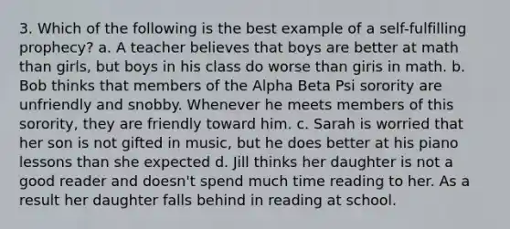 3. Which of the following is the best example of a self-fulfilling prophecy? ﻿﻿a. A teacher believes that boys are better at math than girls, but boys in his class do worse than giris in math. ﻿﻿b. Bob thinks that members of the Alpha Beta Psi sorority are unfriendly and snobby. Whenever he meets members of this sorority, they are friendly toward him. c. ﻿﻿﻿Sarah is worried that her son is not gifted in music, but he does better at his piano lessons than she expected ﻿﻿d. Jill thinks her daughter is not a good reader and doesn't spend much time reading to her. As a result her daughter falls behind in reading at school.