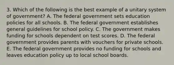 3. Which of the following is the best example of a unitary system of government? A. The federal government sets education policies for all schools. B. The federal government establishes general guidelines for school policy. C. The government makes funding for schools dependent on test scores. D. The federal government provides parents with vouchers for private schools. E. The federal government provides no funding for schools and leaves education policy up to local school boards.