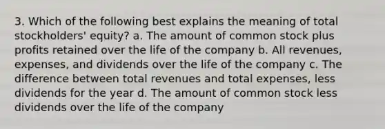 3. Which of the following best explains the meaning of total stockholders' equity? a. The amount of common stock plus profits retained over the life of the company b. All revenues, expenses, and dividends over the life of the company c. The difference between total revenues and total expenses, less dividends for the year d. The amount of common stock less dividends over the life of the company