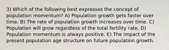 3) Which of the following best expresses the concept of population momentum? A) Population growth gets faster over time. B) The rate of population growth increases over time. C) Population will grow regardless of the total fertility rate. D) Population momentum is always positive. E) The impact of the present population age structure on future population growth.