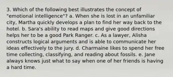 3. Which of the following best illustrates the concept of "emotional intelligence"? a. When she is lost in an unfamiliar city, Martha quickly develops a plan to find her way back to the hotel. b. Sara's ability to read maps and give good directions helps her to be a good Park Ranger. c. As a lawyer, Alisha constructs logical arguments and is able to communicate her ideas effectively to the jury. d. Charmaine likes to spend her free time collecting, classifying, and reading about fossils. e. Jane always knows just what to say when one of her friends is having a hard time.