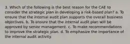 3. Which of the following is the best reason for the CAE to consider the strategic plan in developing a risk-based plan? a. To ensure that the internal audit plan supports the overall business objectives. b. To ensure that the internal audit plan will be approved by senior management. c. To make recommendations to improve the strategic plan. d. To emphasize the importance of the internal audit activity.