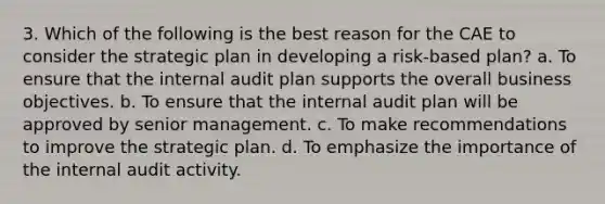 3. Which of the following is the best reason for the CAE to consider the strategic plan in developing a risk-based plan? a. To ensure that the internal audit plan supports the overall business objectives. b. To ensure that the internal audit plan will be approved by senior management. c. To make recommendations to improve the strategic plan. d. To emphasize the importance of the internal audit activity.