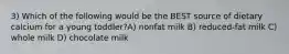 3) Which of the following would be the BEST source of dietary calcium for a young toddler?A) nonfat milk B) reduced-fat milk C) whole milk D) chocolate milk