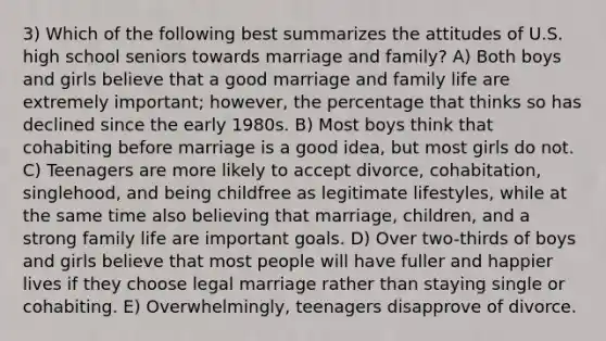 3) Which of the following best summarizes the attitudes of U.S. high school seniors towards marriage and family? A) Both boys and girls believe that a good marriage and family life are extremely important; however, the percentage that thinks so has declined since the early 1980s. B) Most boys think that cohabiting before marriage is a good idea, but most girls do not. C) Teenagers are more likely to accept divorce, cohabitation, singlehood, and being childfree as legitimate lifestyles, while at the same time also believing that marriage, children, and a strong family life are important goals. D) Over two-thirds of boys and girls believe that most people will have fuller and happier lives if they choose legal marriage rather than staying single or cohabiting. E) Overwhelmingly, teenagers disapprove of divorce.