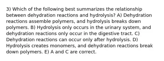 3) Which of the following best summarizes the relationship between dehydration reactions and hydrolysis? A) Dehydration reactions assemble polymers, and hydrolysis breaks down polymers. B) Hydrolysis only occurs in the urinary system, and dehydration reactions only occur in the digestive tract. C) Dehydration reactions can occur only after hydrolysis. D) Hydrolysis creates monomers, and dehydration reactions break down polymers. E) A and C are correct.