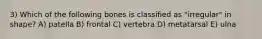 3) Which of the following bones is classified as "irregular" in shape? A) patella B) frontal C) vertebra D) metatarsal E) ulna