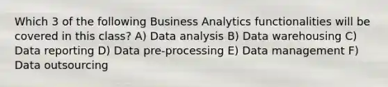 Which 3 of the following Business Analytics functionalities will be covered in this class? A) Data analysis B) Data warehousing C) Data reporting D) Data pre-processing E) Data management F) Data outsourcing