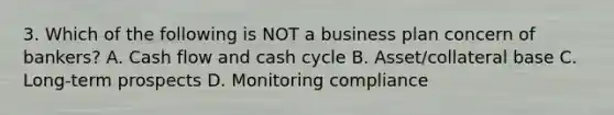 3. Which of the following is NOT a business plan concern of bankers? A. Cash flow and cash cycle B. Asset/collateral base C. Long-term prospects D. Monitoring compliance