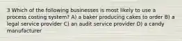 3 Which of the following businesses is most likely to use a process costing system? A) a baker producing cakes to order B) a legal service provider C) an audit service provider D) a candy manufacturer