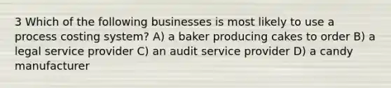 3 Which of the following businesses is most likely to use a process costing system? A) a baker producing cakes to order B) a legal service provider C) an audit service provider D) a candy manufacturer