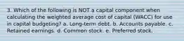 3. Which of the following is NOT a capital component when calculating the weighted average cost of capital (WACC) for use in capital budgeting? a. Long-term debt. b. Accounts payable. c. Retained earnings. d. Common stock. e. Preferred stock.