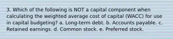 3. Which of the following is NOT a capital component when calculating the weighted average cost of capital (WACC) for use in capital budgeting? a. Long-term debt. b. Accounts payable. c. Retained earnings. d. Common stock. e. Preferred stock.