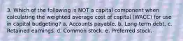 3. Which of the following is NOT a capital component when calculating the weighted average cost of capital (WACC) for use in capital budgeting? a. Accounts payable. b. Long-term debt. c. Retained earnings. d. Common stock. e. Preferred stock.