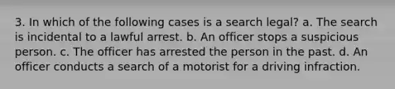 3. In which of the following cases is a search legal? a. The search is incidental to a lawful arrest. b. An officer stops a suspicious person. c. The officer has arrested the person in the past. d. An officer conducts a search of a motorist for a driving infraction.