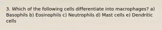 3. Which of the following cells differentiate into macrophages? a) Basophils b) Eosinophils c) Neutrophils d) Mast cells e) Dendritic cells