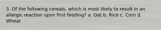 3. Of the following cereals, which is most likely to result in an allergic reaction upon first feeding? a. Oat b. Rice c. Corn d. Wheat