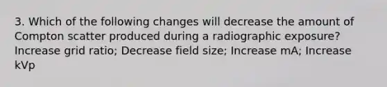 3. Which of the following changes will decrease the amount of Compton scatter produced during a radiographic exposure? Increase grid ratio; Decrease field size; Increase mA; Increase kVp