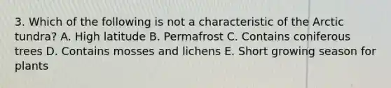 3. Which of the following is not a characteristic of the Arctic tundra? A. High latitude B. Permafrost C. Contains coniferous trees D. Contains mosses and lichens E. Short growing season for plants