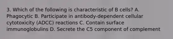 3. Which of the following is characteristic of B cells? A. Phagocytic B. Participate in antibody-dependent cellular cytotoxicity (ADCC) reactions C. Contain surface immunoglobulins D. Secrete the C5 component of complement