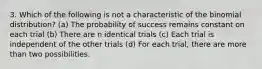 3. Which of the following is not a characteristic of the binomial distribution? (a) The probability of success remains constant on each trial (b) There are n identical trials (c) Each trial is independent of the other trials (d) For each trial, there are more than two possibilities.