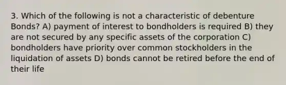 3. Which of the following is not a characteristic of debenture Bonds? A) payment of interest to bondholders is required B) they are not secured by any specific assets of the corporation C) bondholders have priority over common stockholders in the liquidation of assets D) bonds cannot be retired before the end of their life