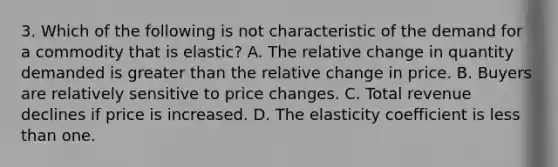 3. Which of the following is not characteristic of the demand for a commodity that is elastic? A. The relative change in quantity demanded is greater than the relative change in price. B. Buyers are relatively sensitive to price changes. C. Total revenue declines if price is increased. D. The elasticity coefficient is less than one.