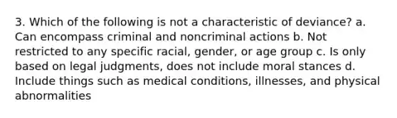 3. Which of the following is not a characteristic of deviance? a. Can encompass criminal and noncriminal actions b. Not restricted to any specific racial, gender, or age group c. Is only based on legal judgments, does not include moral stances d. Include things such as medical conditions, illnesses, and physical abnormalities