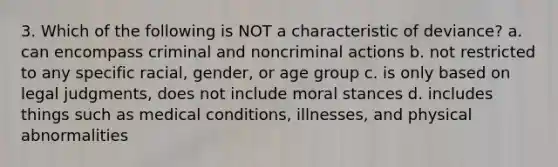 3. Which of the following is NOT a characteristic of deviance? a. can encompass criminal and noncriminal actions b. not restricted to any specific racial, gender, or age group c. is only based on legal judgments, does not include moral stances d. includes things such as medical conditions, illnesses, and physical abnormalities