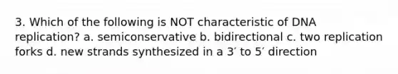 3. Which of the following is NOT characteristic of DNA replication? a. semiconservative b. bidirectional c. two replication forks d. new strands synthesized in a 3′ to 5′ direction