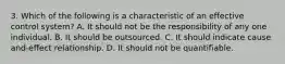 3. Which of the following is a characteristic of an effective control system? A. It should not be the responsibility of any one individual. B. It should be outsourced. C. It should indicate cause and-effect relationship. D. It should not be quantifiable.