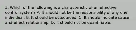 3. Which of the following is a characteristic of an effective control system? A. It should not be the responsibility of any one individual. B. It should be outsourced. C. It should indicate cause and-effect relationship. D. It should not be quantifiable.