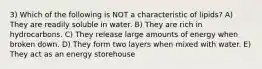 3) Which of the following is NOT a characteristic of lipids? A) They are readily soluble in water. B) They are rich in hydrocarbons. C) They release large amounts of energy when broken down. D) They form two layers when mixed with water. E) They act as an energy storehouse