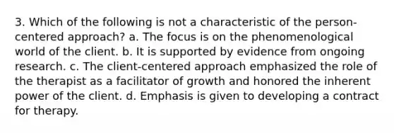 3. Which of the following is not a characteristic of the person-centered approach? a. The focus is on the phenomenological world of the client. b. It is supported by evidence from ongoing research. c. The client-centered approach emphasized the role of the therapist as a facilitator of growth and honored the inherent power of the client. d. Emphasis is given to developing a contract for therapy.