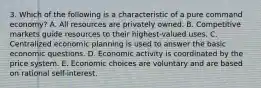 3. Which of the following is a characteristic of a pure command economy? A. All resources are privately owned. B. Competitive markets guide resources to their highest-valued uses. C. Centralized economic planning is used to answer the basic economic questions. D. Economic activity is coordinated by the price system. E. Economic choices are voluntary and are based on rational self-interest.