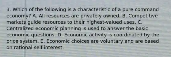 3. Which of the following is a characteristic of a pure command economy? A. All resources are privately owned. B. Competitive markets guide resources to their highest-valued uses. C. Centralized economic planning is used to answer the basic economic questions. D. Economic activity is coordinated by the price system. E. Economic choices are voluntary and are based on rational self-interest.